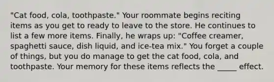 "Cat food, cola, toothpaste." Your roommate begins reciting items as you get to ready to leave to the store. He continues to list a few more items. Finally, he wraps up: "Coffee creamer, spaghetti sauce, dish liquid, and ice-tea mix." You forget a couple of things, but you do manage to get the cat food, cola, and toothpaste. Your memory for these items reflects the _____ effect.