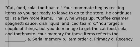 "Cat, food, cola, toothpaste." Your roommate begins reciting items as you get ready to leave to go to the store. He continues to list a few more items. Finally, he wraps up: "Coffee creamer, spaghetti sauce, dish liquid, and iced-tea mix." You forget a couple of things, but you do manage to get the cat food, cola, and toothpaste. Your memory for these items reflects the __________. a. Serial memory b. Item order c. Primacy d. Recency