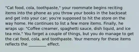 "Cat food, cola, toothpaste," your roommate begins reciting items into the phone as you throw your books in the backseat and get into your car; you're supposed to hit the store on the way home. He continues to list a few more items. Finally, he wraps up: "Coffee creamer, spaghetti sauce, dish liquid, and ice tea mix." You forget a couple of things, but you do manage to get the cat food, cola, and toothpaste. Your memory for these items reflects the _________ effect.