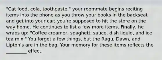 "Cat food, cola, toothpaste," your roommate begins reciting items into the phone as you throw your books in the backseat and get into your car; you're supposed to hit the store on the way home. He continues to list a few more items. Finally, he wraps up: "Coffee creamer, spaghetti sauce, dish liquid, and ice tea mix." You forget a few things, but the Ragu, Dawn, and Lipton's are in the bag. Your memory for these items reflects the _________ effect.