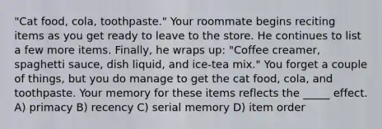 "Cat food, cola, toothpaste." Your roommate begins reciting items as you get ready to leave to the store. He continues to list a few more items. Finally, he wraps up: "Coffee creamer, spaghetti sauce, dish liquid, and ice-tea mix." You forget a couple of things, but you do manage to get the cat food, cola, and toothpaste. Your memory for these items reflects the _____ effect. A) primacy B) recency C) serial memory D) item order