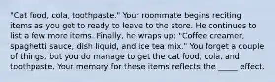 "Cat food, cola, toothpaste." Your roommate begins reciting items as you get to ready to leave to the store. He continues to list a few more items. Finally, he wraps up: "Coffee creamer, spaghetti sauce, dish liquid, and ice tea mix." You forget a couple of things, but you do manage to get the cat food, cola, and toothpaste. Your memory for these items reflects the _____ effect.