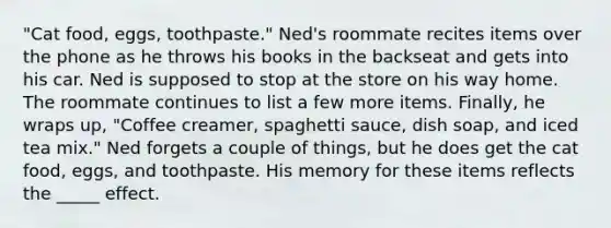 "Cat food, eggs, toothpaste." Ned's roommate recites items over the phone as he throws his books in the backseat and gets into his car. Ned is supposed to stop at the store on his way home. The roommate continues to list a few more items. Finally, he wraps up, "Coffee creamer, spaghetti sauce, dish soap, and iced tea mix." Ned forgets a couple of things, but he does get the cat food, eggs, and toothpaste. His memory for these items reflects the _____ effect.