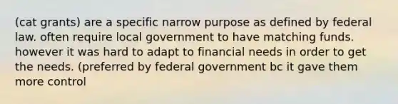 (cat grants) are a specific narrow purpose as defined by federal law. often require local government to have matching funds. however it was hard to adapt to financial needs in order to get the needs. (preferred by federal government bc it gave them more control