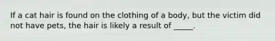 If a cat hair is found on the clothing of a body, but the victim did not have pets, the hair is likely a result of _____.