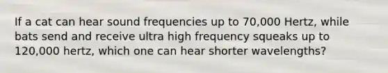 If a cat can hear sound frequencies up to 70,000 Hertz, while bats send and receive ultra high frequency squeaks up to 120,000 hertz, which one can hear shorter wavelengths?