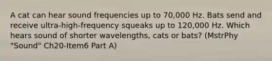 A cat can hear sound frequencies up to 70,000 Hz. Bats send and receive ultra-high-frequency squeaks up to 120,000 Hz. Which hears sound of shorter wavelengths, cats or bats? (MstrPhy "Sound" Ch20-Item6 Part A)