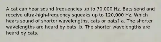 A cat can hear sound frequencies up to 70,000 Hz. Bats send and receive ultra-high-frequency squeaks up to 120,000 Hz. Which hears sound of shorter wavelengths, cats or bats? a. The shorter wavelengths are heard by bats. b. The shorter wavelengths are heard by cats.