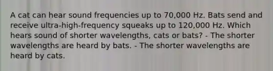 A cat can hear sound frequencies up to 70,000 Hz. Bats send and receive ultra-high-frequency squeaks up to 120,000 Hz. Which hears sound of shorter wavelengths, cats or bats? - The shorter wavelengths are heard by bats. - The shorter wavelengths are heard by cats.