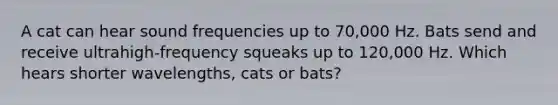 A cat can hear sound frequencies up to 70,000 Hz. Bats send and receive ultrahigh-frequency squeaks up to 120,000 Hz. Which hears shorter wavelengths, cats or bats?