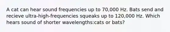 A cat can hear sound frequencies up to 70,000 Hz. Bats send and recieve ultra-high-frequencies squeaks up to 120,000 Hz. Which hears sound of shorter wavelengths:cats or bats?