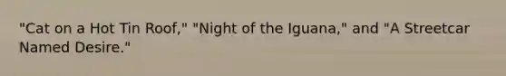 "<a href='https://www.questionai.com/knowledge/kFWtqqUsIL-cat-on-a-hot-tin-roof' class='anchor-knowledge'>cat on a hot tin roof</a>," "Night of the Iguana," and "<a href='https://www.questionai.com/knowledge/kWkxU4pWbj-a-streetcar-named-desire' class='anchor-knowledge'>a streetcar named desire</a>."