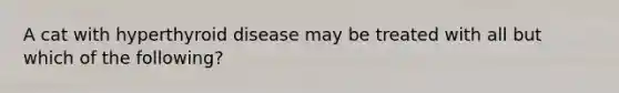 A cat with hyperthyroid disease may be treated with all but which of the following?