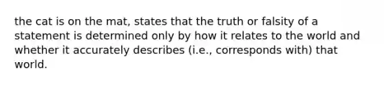 the cat is on the mat, states that the truth or falsity of a statement is determined only by how it relates to the world and whether it accurately describes (i.e., corresponds with) that world.