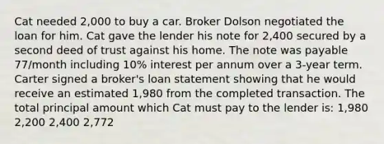 Cat needed 2,000 to buy a car. Broker Dolson negotiated the loan for him. Cat gave the lender his note for 2,400 secured by a second deed of trust against his home. The note was payable 77/month including 10% interest per annum over a 3-year term. Carter signed a broker's loan statement showing that he would receive an estimated 1,980 from the completed transaction. The total principal amount which Cat must pay to the lender is: 1,980 2,200 2,400 2,772