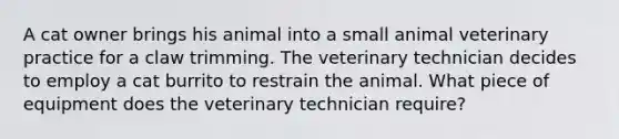 A cat owner brings his animal into a small animal veterinary practice for a claw trimming. The veterinary technician decides to employ a cat burrito to restrain the animal. What piece of equipment does the veterinary technician require?