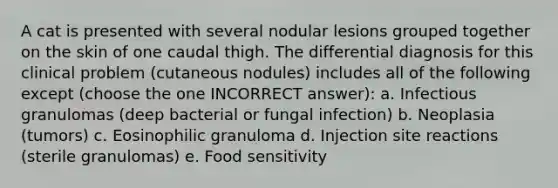 A cat is presented with several nodular lesions grouped together on the skin of one caudal thigh. The differential diagnosis for this clinical problem (cutaneous nodules) includes all of the following except (choose the one INCORRECT answer): a. Infectious granulomas (deep bacterial or fungal infection) b. Neoplasia (tumors) c. Eosinophilic granuloma d. Injection site reactions (sterile granulomas) e. Food sensitivity