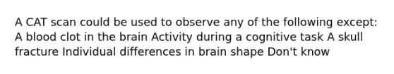 A CAT scan could be used to observe any of the following except: A blood clot in the brain Activity during a cognitive task A skull fracture Individual differences in brain shape Don't know