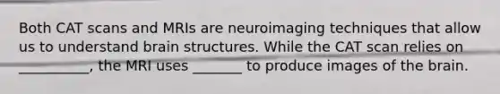 Both CAT scans and MRIs are neuroimaging techniques that allow us to understand brain structures. While the CAT scan relies on __________, the MRI uses _______ to produce images of the brain.