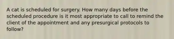 A cat is scheduled for surgery. How many days before the scheduled procedure is it most appropriate to call to remind the client of the appointment and any presurgical protocols to follow?