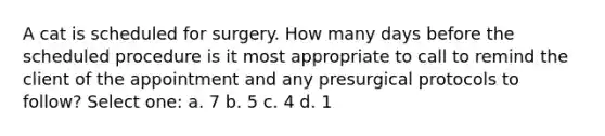 A cat is scheduled for surgery. How many days before the scheduled procedure is it most appropriate to call to remind the client of the appointment and any presurgical protocols to follow? Select one: a. 7 b. 5 c. 4 d. 1