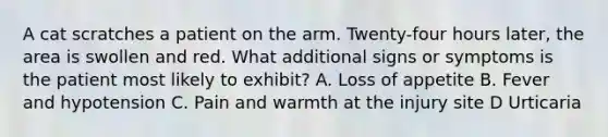 A cat scratches a patient on the arm. Twenty-four hours later, the area is swollen and red. What additional signs or symptoms is the patient most likely to exhibit? A. Loss of appetite B. Fever and hypotension C. Pain and warmth at the injury site D Urticaria