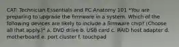 CAT: Technician Essentials and PC Anatomy 101 *You are preparing to upgrade the firmware in a system. Which of the following devices are likely to include a firmware chip? (Choose all that apply.)* a. DVD drive b. USB card c. RAID host adapter d. motherboard e. port cluster f. touchpad