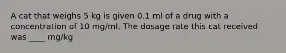 A cat that weighs 5 kg is given 0.1 ml of a drug with a concentration of 10 mg/ml. The dosage rate this cat received was ____ mg/kg