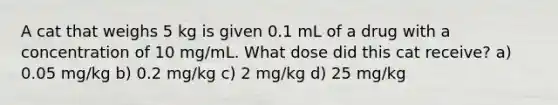 A cat that weighs 5 kg is given 0.1 mL of a drug with a concentration of 10 mg/mL. What dose did this cat receive? a) 0.05 mg/kg b) 0.2 mg/kg c) 2 mg/kg d) 25 mg/kg