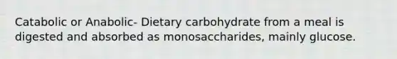 Catabolic or Anabolic- Dietary carbohydrate from a meal is digested and absorbed as monosaccharides, mainly glucose.