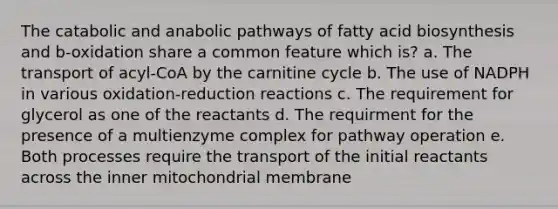 The catabolic and anabolic pathways of <a href='https://www.questionai.com/knowledge/kKyuSsPUxl-fatty-acid-biosynthesis' class='anchor-knowledge'>fatty acid biosynthesis</a> and b-oxidation share a common feature which is? a. The transport of acyl-CoA by the carnitine cycle b. The use of NADPH in various oxidation-reduction reactions c. The requirement for glycerol as one of the reactants d. The requirment for the presence of a multienzyme complex for pathway operation e. Both processes require the transport of the initial reactants across the inner mitochondrial membrane