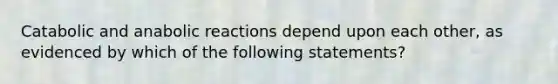 Catabolic and anabolic reactions depend upon each other, as evidenced by which of the following statements?