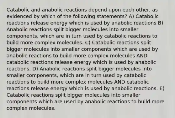 Catabolic and anabolic reactions depend upon each other, as evidenced by which of the following statements? A) Catabolic reactions release energy which is used by anabolic reactions B) Anabolic reactions split bigger molecules into smaller components, which are in turn used by catabolic reactions to build more complex molecules. C) Catabolic reactions split bigger molecules into smaller components which are used by anabolic reactions to build more complex molecules AND catabolic reactions release energy which is used by anabolic reactions. D) Anabolic reactions split bigger molecules into smaller components, which are in turn used by catabolic reactions to build more complex molecules AND catabolic reactions release energy which is used by anabolic reactions. E) Catabolic reactions split bigger molecules into smaller components which are used by anabolic reactions to build more complex molecules.