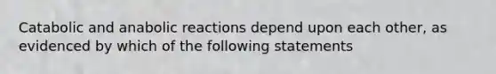 Catabolic and anabolic reactions depend upon each other, as evidenced by which of the following statements