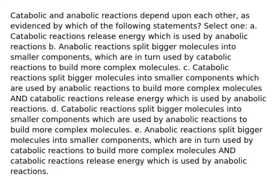 Catabolic and anabolic reactions depend upon each other, as evidenced by which of the following statements? Select one: a. Catabolic reactions release energy which is used by anabolic reactions b. Anabolic reactions split bigger molecules into smaller components, which are in turn used by catabolic reactions to build more complex molecules. c. Catabolic reactions split bigger molecules into smaller components which are used by anabolic reactions to build more complex molecules AND catabolic reactions release energy which is used by anabolic reactions. d. Catabolic reactions split bigger molecules into smaller components which are used by anabolic reactions to build more complex molecules. e. Anabolic reactions split bigger molecules into smaller components, which are in turn used by catabolic reactions to build more complex molecules AND catabolic reactions release energy which is used by anabolic reactions.