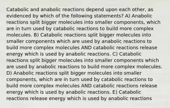 Catabolic and anabolic reactions depend upon each other, as evidenced by which of the following statements? A) Anabolic reactions split bigger molecules into smaller components, which are in turn used by catabolic reactions to build more complex molecules. B) Catabolic reactions split bigger molecules into smaller components which are used by anabolic reactions to build more complex molecules AND catabolic reactions release energy which is used by anabolic reactions. C) Catabolic reactions split bigger molecules into smaller components which are used by anabolic reactions to build more complex molecules. D) Anabolic reactions split bigger molecules into smaller components, which are in turn used by catabolic reactions to build more complex molecules AND catabolic reactions release energy which is used by anabolic reactions. E) Catabolic reactions release energy which is used by anabolic reactions