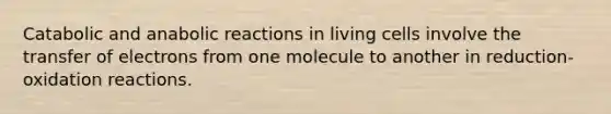 Catabolic and anabolic reactions in living cells involve the transfer of electrons from one molecule to another in reduction-oxidation reactions.