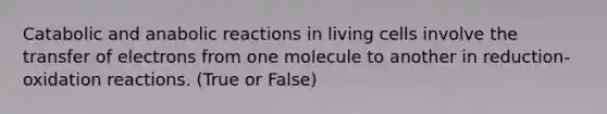 Catabolic and anabolic reactions in living cells involve the transfer of electrons from one molecule to another in reduction-oxidation reactions. (True or False)