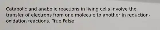 Catabolic and anabolic reactions in living cells involve the transfer of electrons from one molecule to another in reduction-oxidation reactions. True False