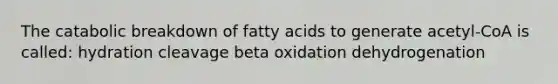 The catabolic breakdown of fatty acids to generate acetyl-CoA is called: hydration cleavage beta oxidation dehydrogenation