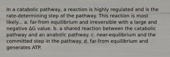 In a catabolic pathway, a reaction is highly regulated and is the rate-determining step of the pathway. This reaction is most likely... a. far-from equilibrium and irreversible with a large and negative ∆G value. b. a shared reaction between the catabolic pathway and an anabolic pathway. c. near-equilibrium and the committed step in the pathway. d. far-from equilibrium and generates ATP.