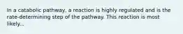 In a catabolic pathway, a reaction is highly regulated and is the rate-determining step of the pathway. This reaction is most likely...