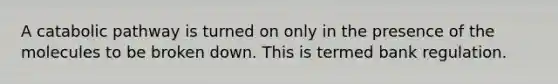 A catabolic pathway is turned on only in the presence of the molecules to be broken down. This is termed bank regulation.