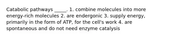 Catabolic pathways _____. 1. combine molecules into more energy-rich molecules 2. are endergonic 3. supply energy, primarily in the form of ATP, for the cell's work 4. are spontaneous and do not need enzyme catalysis