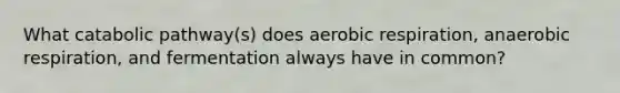 What catabolic pathway(s) does aerobic respiration, anaerobic respiration, and fermentation always have in common?