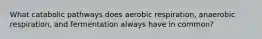 What catabolic pathways does aerobic respiration, anaerobic respiration, and fermentation always have in common?