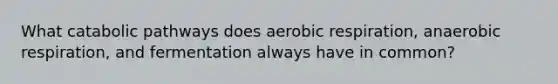 What catabolic pathways does <a href='https://www.questionai.com/knowledge/kyxGdbadrV-aerobic-respiration' class='anchor-knowledge'>aerobic respiration</a>, anaerobic respiration, and fermentation always have in common?