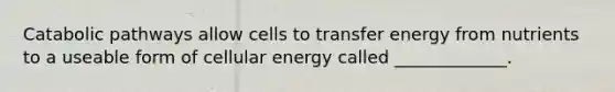 Catabolic pathways allow cells to transfer energy from nutrients to a useable form of cellular energy called _____________.