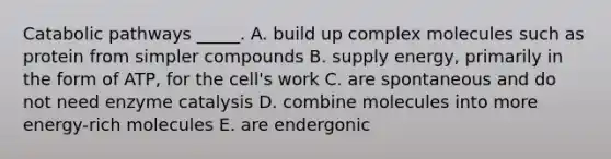 Catabolic pathways _____. A. build up complex molecules such as protein from simpler compounds B. supply energy, primarily in the form of ATP, for the cell's work C. are spontaneous and do not need enzyme catalysis D. combine molecules into more energy-rich molecules E. are endergonic