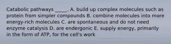 Catabolic pathways _____. A. build up complex molecules such as protein from simpler compounds B. combine molecules into more energy-rich molecules C. are spontaneous and do not need enzyme catalysis D. are endergonic E. supply energy, primarily in the form of ATP, for the cell's work